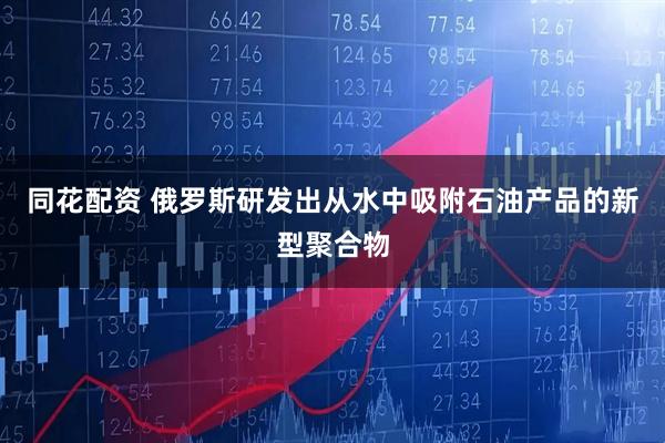 同花配资 俄罗斯研发出从水中吸附石油产品的新型聚合物