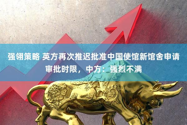 强翎策略 英方再次推迟批准中国使馆新馆舍申请审批时限，中方：强烈不满