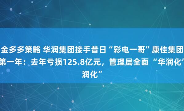 金多多策略 华润集团接手昔日“彩电一哥”康佳集团第一年：去年亏损125.8亿元，管理层全面 “华润化”